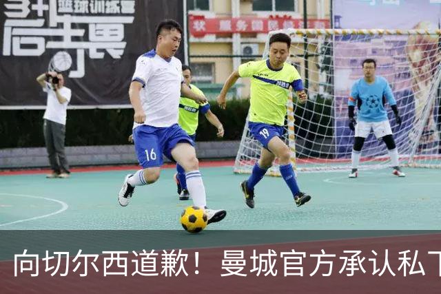 向切尔西道歉！曼城官方承认私下接触，马雷斯卡致歉：造成了困扰