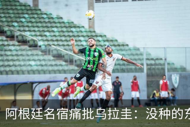 阿根廷名宿痛批乌拉圭：没种的东西！就像我们有时候说法国队一样